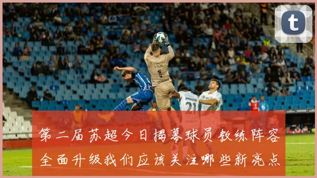 第二届苏超今日揭幕球员教练阵容全面升级我们应该关注哪些新亮点