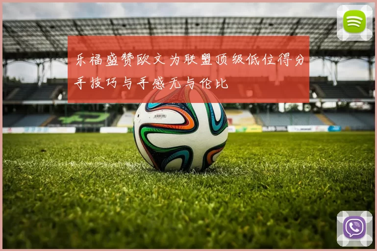 乐福盛赞欧文为联盟顶级低位得分手技巧与手感无与伦比