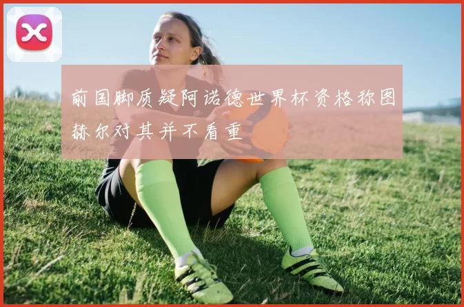 前国脚质疑阿诺德世界杯资格称图赫尔对其并不看重