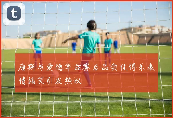 唐斯与爱德华兹赛后品尝佳得乐表情搞笑引发热议