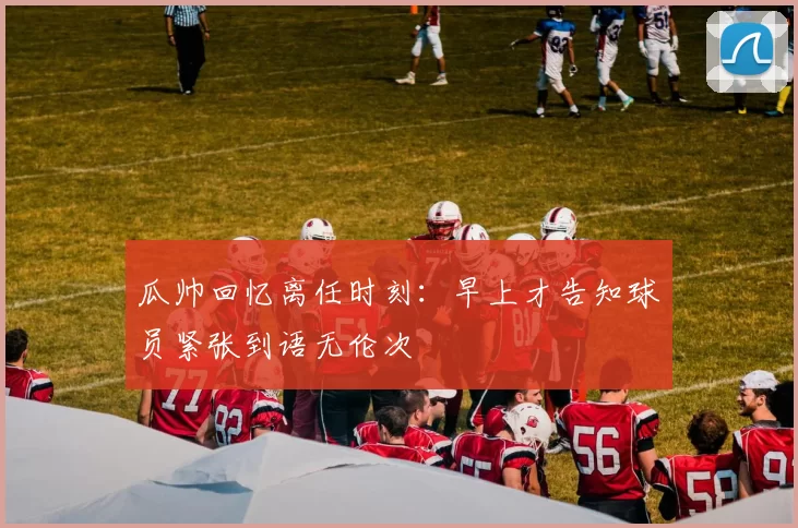 瓜帅回忆离任时刻：早上才告知球员紧张到语无伦次
