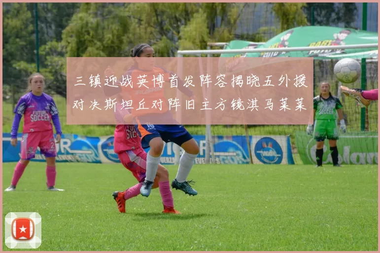 三镇迎战英博首发阵容揭晓五外援对决斯坦丘对阵旧主方镜淇马莱莱先发出战