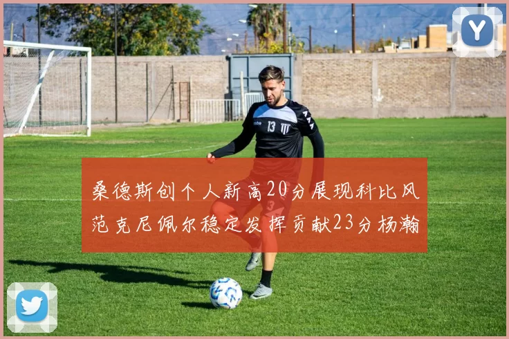 桑德斯创个人新高20分展现科比风范克尼佩尔稳定发挥贡献23分杨瀚森短短2分钟斩获4分