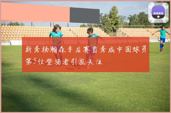 新秀杨瀚森季后赛首秀成中国球员第5位登场者引发关注