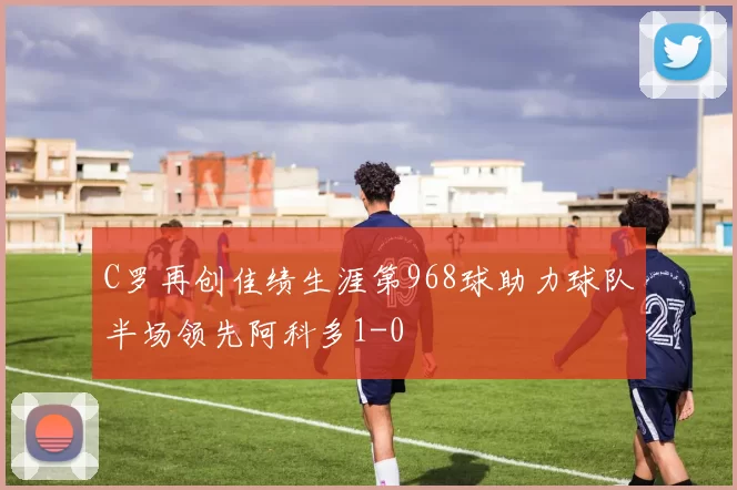 C罗再创佳绩生涯第968球助力球队半场领先阿科多1-0