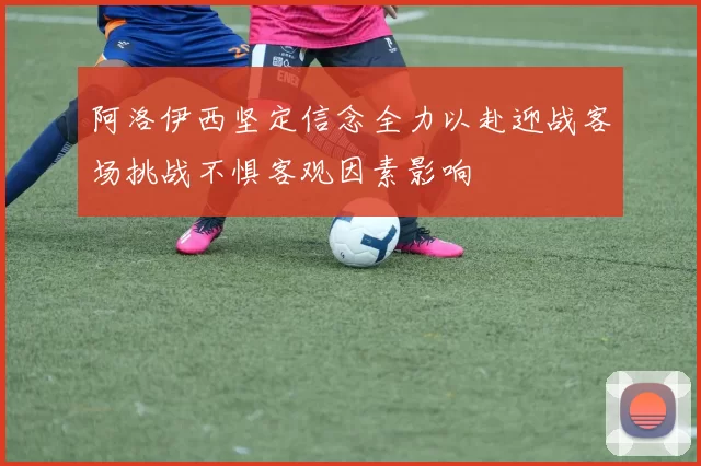 阿洛伊西坚定信念全力以赴迎战客场挑战不惧客观因素影响