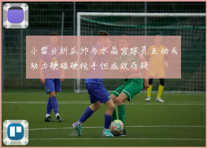 小雷分析瓜帅与水晶宫球员互动或助力硬碰硬枪手但成效存疑
