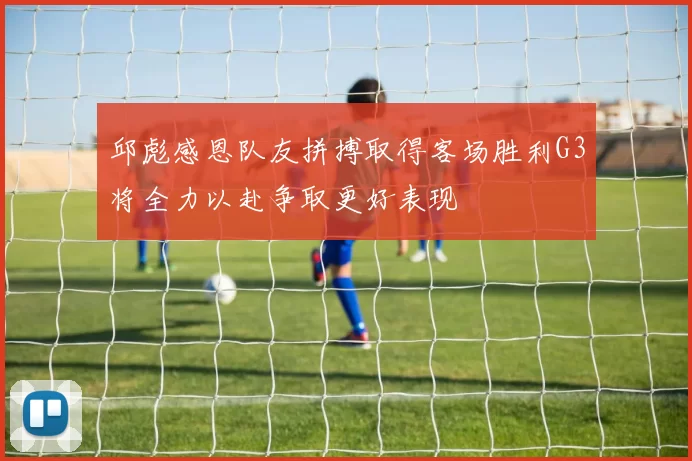 邱彪感恩队友拼搏取得客场胜利G3将全力以赴争取更好表现