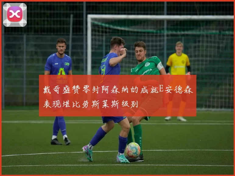 戴奇盛赞零封阿森纳的成就E安德森表现堪比劳斯莱斯级别