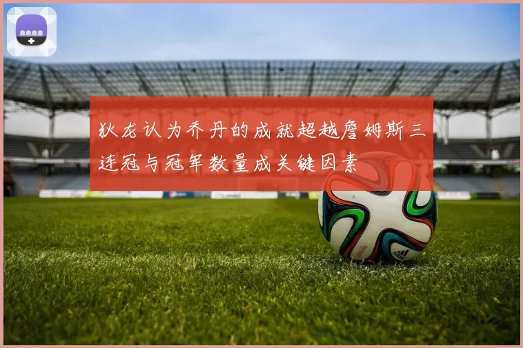 狄龙认为乔丹的成就超越詹姆斯三连冠与冠军数量成关键因素