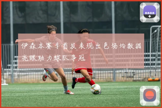 伊森本赛季首发表现出色场均数据亮眼助力球队争冠