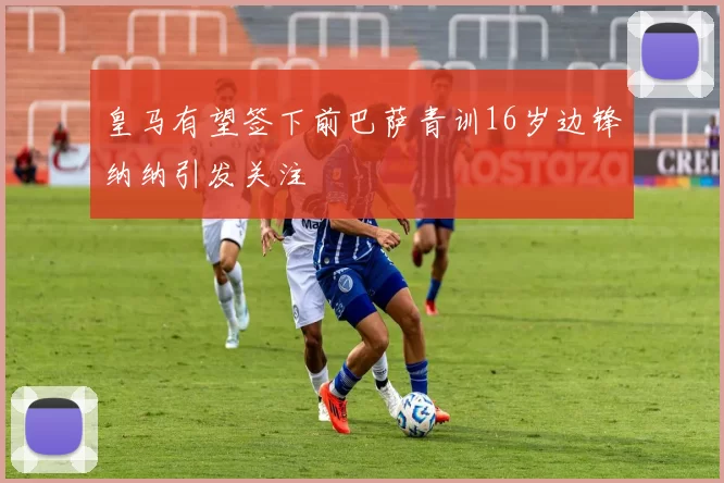 皇马有望签下前巴萨青训16岁边锋纳纳引发关注