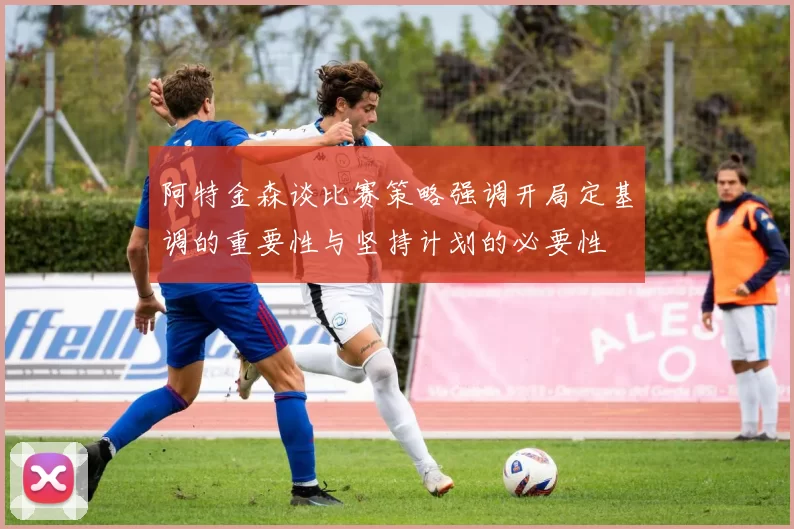 阿特金森谈比赛策略强调开局定基调的重要性与坚持计划的必要性