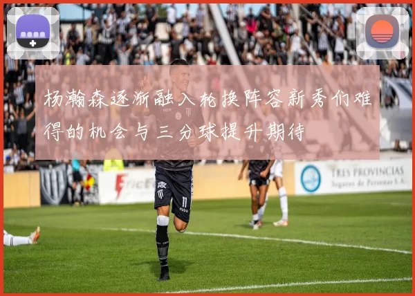 杨瀚森逐渐融入轮换阵容新秀们难得的机会与三分球提升期待