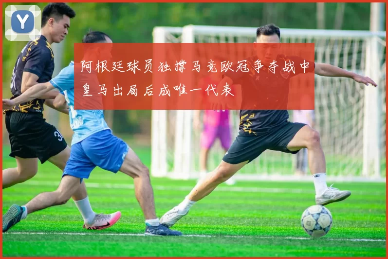阿根廷球员独撑马竞欧冠争夺战中皇马出局后成唯一代表