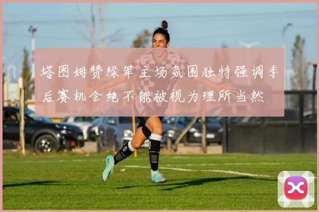 塔图姆赞绿军主场氛围独特强调季后赛机会绝不能被视为理所当然