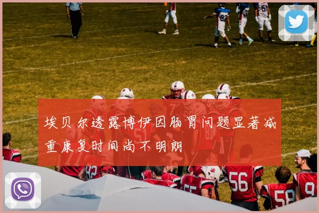 埃贝尔透露博伊因肠胃问题显著减重康复时间尚不明朗