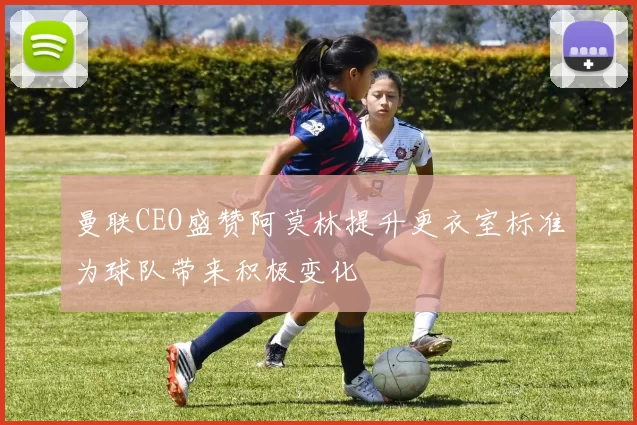 曼联CEO盛赞阿莫林提升更衣室标准为球队带来积极变化